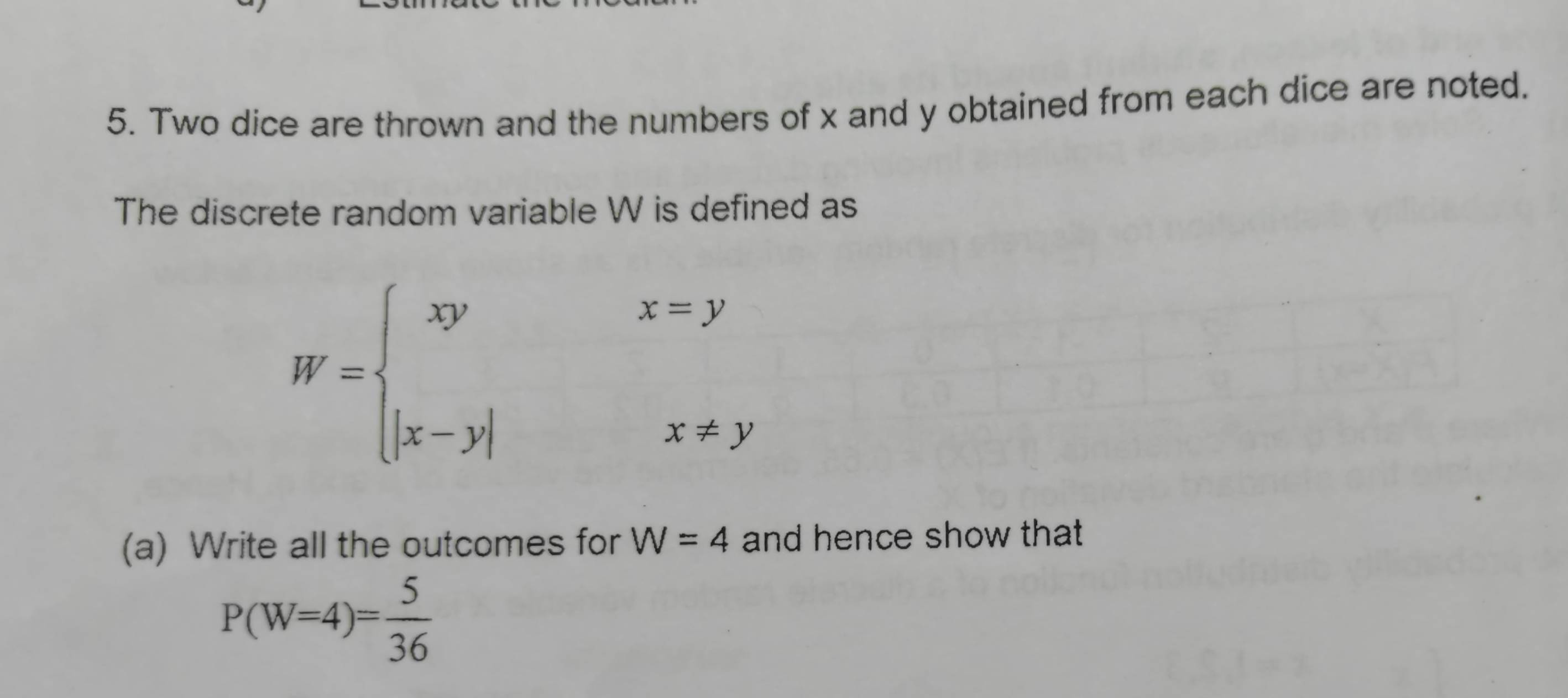 Two dice are thrown and the numbers of x and y obtained from each dice are noted.
The discrete random variable W is defined as
W=beginarrayl xyx=y |x-y|x!= yendarray.
(a) Write all the outcomes for W=4 and hence show that
P(W=4)= 5/36 