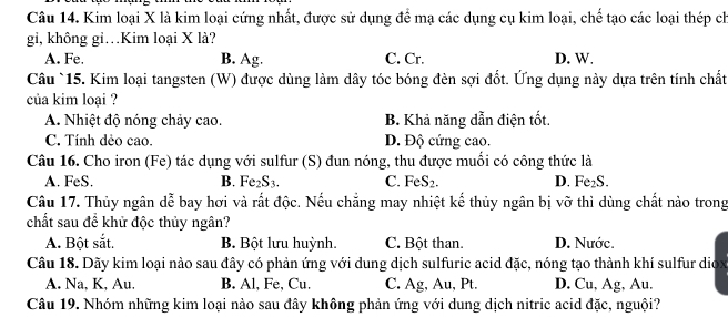 Kim loại X là kim loại cứng nhất, được sử dụng để mạ các dụng cụ kim loại, chế tạo các loại thép ch
gi, không gi…Kim loại X là?
A. Fe. B. Ag. C. Cr. D. W.
Câu `15. Kim loại tangsten (W) được dùng làm dây tóc bóng đèn sợi đốt. Ứng dụng này dựa trên tính chất
của kim loại ?
A. Nhiệt độ nóng chảy cao. B. Khả năng dẫn điện tốt.
C. Tính dẻo cao. D. Độ cứng cao.
Câu 16. Cho iron (Fe) tác dụng với sulfur (S) đun nóng, thu được muồi có công thức là
A. FeS. B. Fe2S3. C. FeS_2. D. Fe₂S.
Câu 17. Thủy ngân dễ bay hơi và rất độc. Nếu chẳng may nhiệt kế thủy ngân bị vỡ thì dùng chất nào trong
chất sau đề khử độc thủy ngân?
A. Bột sắt. B. Bột lưu huỳnh. C. Bột than. D. Nước.
Câu 18. Dãy kim loại nào sau đây có phản ứng với dung dịch sulfuric acid đặc, nóng tạo thành khí sulfur diox
A. Na, K, Au. B. Al, Fe, Cu. C. Ag, Au, Pt. D. Cu, Ag, Au.
Câu 19. Nhóm những kim loại nào sau đây không phản ứng với dung dịch nitric acid đặc, nguội?