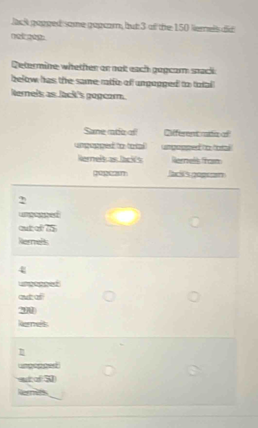 Jack gopged some gopcam, but 3 of the 150 kemels did 
Determine whether or not each gopcom sack 
below has the same rtfo of unpopged to total 
kerels as Jack's gogcom. 
Sone rtio ofl Different cdiop o 
m ga o Co 
Rernelsas lacks Rerrells from 
lac's gopsam
2
unpopped 
aut a d 
Rerels
4
umpopoed 
out of
21
Rernels 
ungapped 
st of N 
Rernees