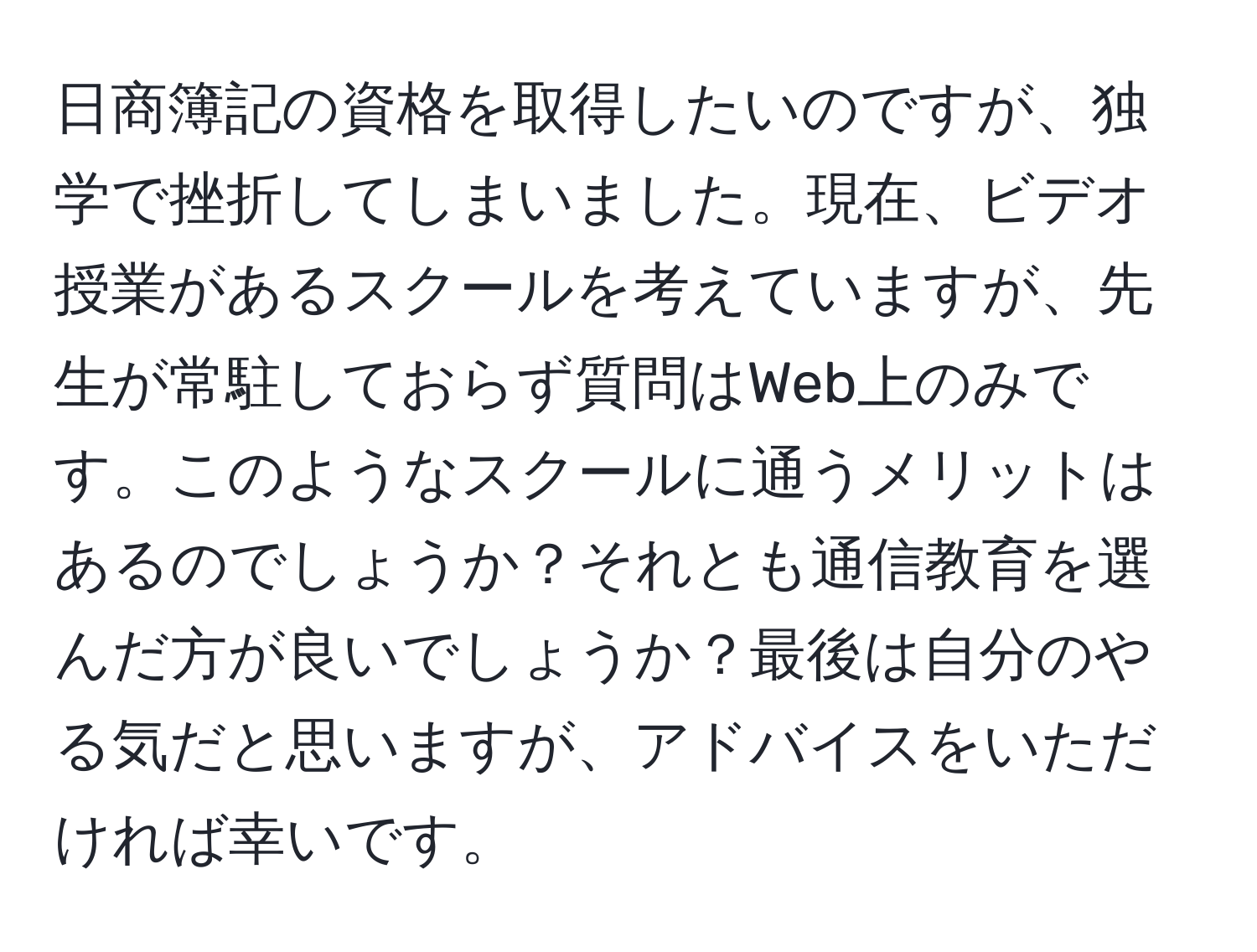 日商簿記の資格を取得したいのですが、独学で挫折してしまいました。現在、ビデオ授業があるスクールを考えていますが、先生が常駐しておらず質問はWeb上のみです。このようなスクールに通うメリットはあるのでしょうか？それとも通信教育を選んだ方が良いでしょうか？最後は自分のやる気だと思いますが、アドバイスをいただければ幸いです。