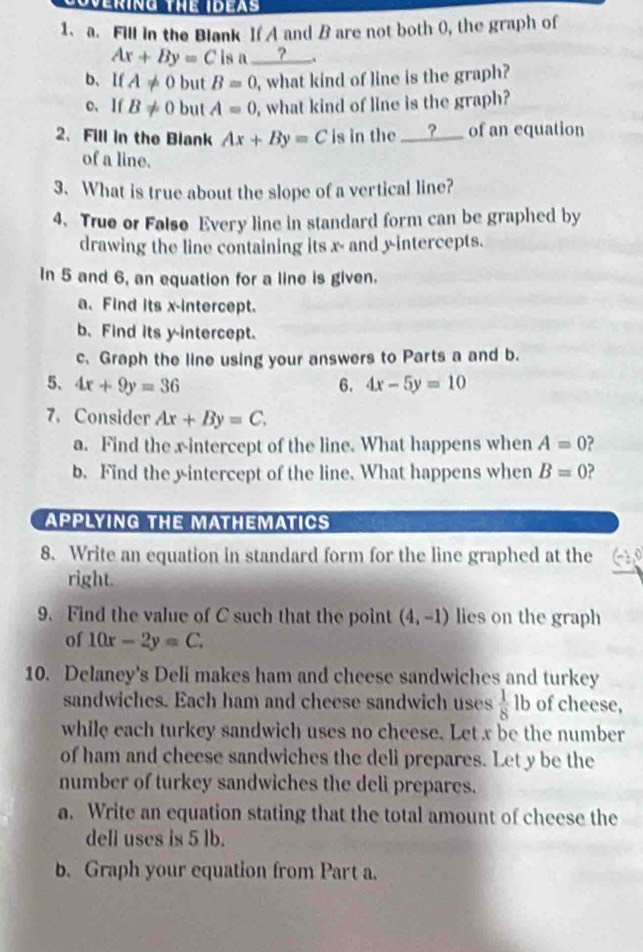 Fill in the Blank If A and B are not both 0, the graph of
Ax+By=C is a ____?_ 
b、If A!= 0 but B=0 , what kind of line is the graph? 
c. If B!= 0 but A=0 , what kind of line is the graph? 
2、 Fill in the Blank Ax+By=C is in the _____?_ of an equation 
of a line. 
3. What is true about the slope of a vertical line? 
4. True or Falso Every line in standard form can be graphed by 
drawing the line containing its x - and y-intercepts. 
In 5 and 6, an equation for a line is given. 
a. Find its x-intercept. 
b. Find its y-intercept. 
c. Graph the line using your answers to Parts a and b. 
5、 4x+9y=36 6. 4x-5y=10
7. Consider Ax+By=C. 
a. Find the xintercept of the line. What happens when A=0 ? 
b. Find the yintercept of the line. What happens when B=0 ? 
APPLYING THE MATHEMATICS 
8. Write an equation in standard form for the line graphed at the 
right. 
9. Find the value of C such that the point (4,-1) lies on the graph 
of 10x-2y=C. 
10. Delaney's Deli makes ham and cheese sandwiches and turkey 
sandwiches. Each ham and cheese sandwich uses  1/8  lb of cheese, 
while each turkey sandwich uses no cheese. Let x be the number 
of ham and cheese sandwiches the deli prepares. Let y be the 
number of turkey sandwiches the deli prepares. 
a. Write an equation stating that the total amount of cheese the 
dell uses is 5 lb. 
b. Graph your equation from Part a.