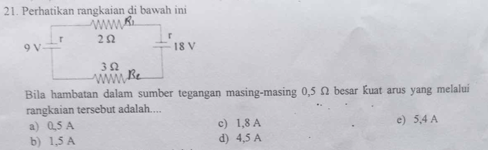 Perhatikan rangkaian di bawah ini
r 2Ω r
9 V 18 V
3Ω
Bila hambatan dalam sumber tegangan masing-masing 0,5 Ω besar kuat arus yang melalui
rangkaian tersebut adalah....
a) 0,5 A c) 1,8 A e) 5,4 A
b) 1,5 A d) 4,5 A