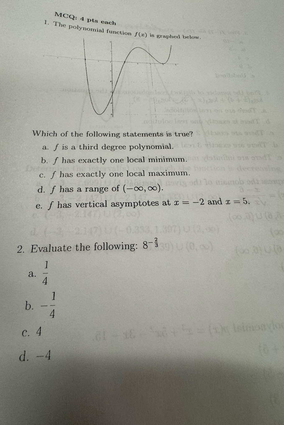 MCQ: 4 pts each 
1. The polynomial function f(x) is graphed below. 
Which of the following statements is true? 
a. fis a third degree polynomial. 
b. f has exactly one local minimum. 
c. f has exactly one local maximum. 
d. f has a range of (-∈fty ,∈fty ). 
e. f has vertical asymptotes at x=-2 and x=5. 
2. Evaluate the following: 8^(-frac 2)3
a.  1/4 
b. - 1/4 
c. 4
d. -4