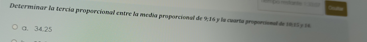 liempo restante 1:33:07 Ocultar
Determinar la tercia proporcional entre la media proporcional de 9; 16 y la cuarta proporcional de 10; 15 y 14.
a. 34, 25