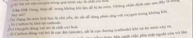 d) Vai trò của oxygen trong quá trình này là chất oxi hoa.
Câu 218, Gang, thép để trong không khí ẩm dễ bị ăn môn. Những nhận định nào sau đây là đùng
hay sai?
(a) Dạng ăn mòn hoá học là chủ yếu, do sắt dễ dàng phản ứng với oxygen trong không khí.
b) Carbon bị khử tại cathode.
(c) Oxygễn đồng vai trò là chất oxi hoá.
d) Carbon đóng vai trò là cực âm (anode), sắt là cực dương (cathode) khi sự ăn mòn xảy ra.
n th bê n ạnh việc phù mặt ngoài của vỏ tàu