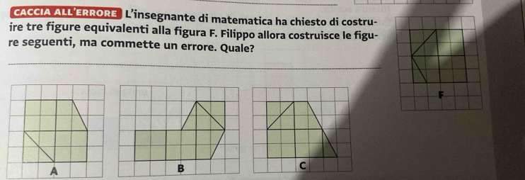 cACCIA ALL ERRORE L’insegnante di matematica ha chiesto di costru- 
ire tre figure equivalenti alla figura F. Filippo allora costruisce le figu- 
re seguenti, ma commette un errore. Quale? 
A