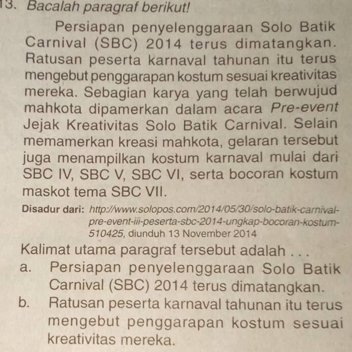 Bacalah paragraf berikut!
Persiapan penyelenggaraan Solo Batik
Carnival (SBC) 2014 terus dimatangkan.
Ratusan peserta karnaval tahunan itu terus
mengebut penggarapan kostum sesuai kreativitas
mereka. Sebagian karya yang telah berwujud
mahkota dipamerkan dalam acara Pre-event
Jejak Kreativitas Solo Batik Carnival. Selain
memamerkan kreasi mahkota, gelaran tersebut
juga menampilkan kostum karnaval mulai dari
SBC IV, SBC V, SBC VI, serta bocoran kostum
maskot tema SBC VII.
Disadur dari: http://www.solopos.com/2014/05/30/solo-batik-carnival-
pre-event-iii-peserta-sbc-2014-ungkap-bocoran-kostum-
510425, diunduh 13 November 2014
Kalimat utama paragraf tersebut adalah . . .
a. Persiapan penyelenggaraan Solo Batik
Carnival (SBC) 2014 terus dimatangkan.
b. Ratusan peserta karnaval tahunan itu terus
mengebut penggarapan kostum sesuai
kreativitas mereka.