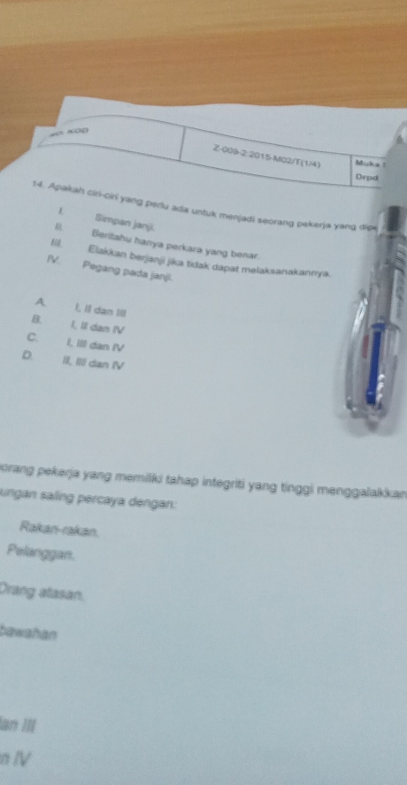 Muka!
Drpd
14. Apakah ciri-ciri yang perlu ada untuk menjadi seorang pekerja yang dipe
L Simpan janji.
& Beritahu hanya perkara yang benar.
18. Elakkan berjanji jika tidak dapat melaksanakannya.
IV. Pegang pada janji.
A I, Il dan III
B. I, II dan IV
C. I, III dan IV
D III, IIII dan IV
orang pekerja yang memiiki tahap integriti yang tinggi menggalakkan
ungan saling percaya dengan:
Rakan-rakan.
Pelanggan.
Drang atasan.
bawahan
an III
n Ⅳ