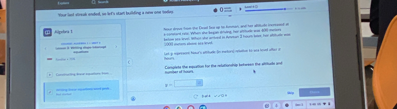 Explore Q Search 
Your last streak ended, so let's start building a new one today. Leval 6③ 3 /i silli 
Algebra 1 Nour drove from the Dead Sea up to Amman, and her altitude increased at 
a constant rate. When she began driving, her altitude was 400 meters
Lesson 3: Writing slope-Intorcept COLRSE: ALGEBRA I × UBST 3 below sea level. When she arrived in Amman 2 hours later, her altitude was 
equations 1000 meters above sea level. 
Fomillar * 75% hours. Let y represent Nour's altitude (in meters) relative to sea level after z
Constructing finear equations from ... number of hours. Complete the equation for the relationship between the altitude and
y=□
Not starte Wrldng linear equations word prob . 
○ 3 of 4 Sklp Clend 
Dec 2 9.48 US