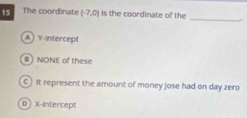 The coordinate (-7,0) is the coordinate of the
_
A  Y-intercept
# NONE of these
C ) It represent the amount of money jose had on day zero
D ) X-Intercept