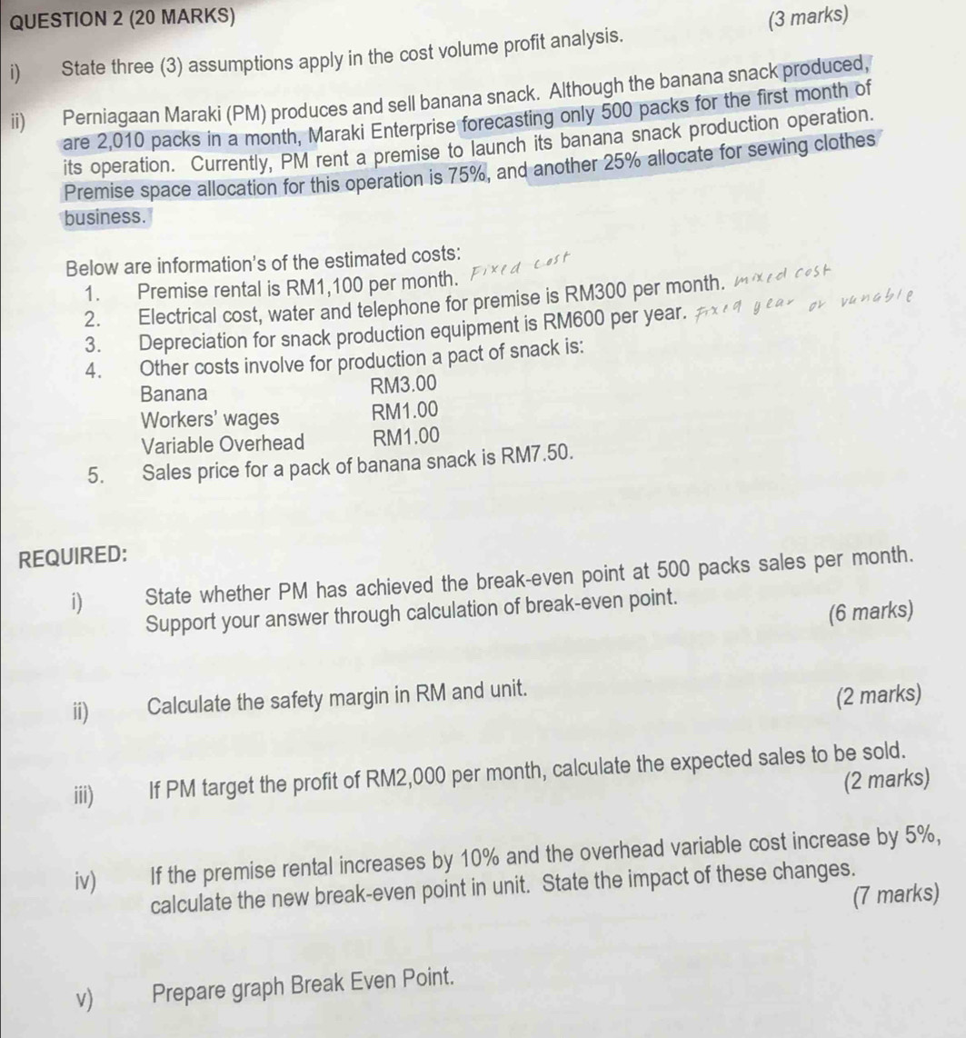 State three (3) assumptions apply in the cost volume profit analysis. 
ii) Perniagaan Maraki (PM) produces and sell banana snack. Although the banana snack produced, 
are 2,010 packs in a month, Maraki Enterprise forecasting only 500 packs for the first month of 
its operation. Currently, PM rent a premise to launch its banana snack production operation. 
Premise space allocation for this operation is 75%, and another 25% allocate for sewing clothes 
business. 
Below are information's of the estimated costs: 
1. Premise rental is RM1,100 per month. 
2. Electrical cost, water and telephone for premise is RM300 per month. 
3. Depreciation for snack production equipment is RM600 per year. 
4. Other costs involve for production a pact of snack is: 
Banana RM3.00
Workers' wages RM1.00
Variable Overhead RM1.00
5. Sales price for a pack of banana snack is RM7.50. 
REQUIRED: 
i) State whether PM has achieved the break-even point at 500 packs sales per month. 
Support your answer through calculation of break-even point. 
(6 marks) 
ii) Calculate the safety margin in RM and unit. 
(2 marks) 
iii) If PM target the profit of RM2,000 per month, calculate the expected sales to be sold. 
(2 marks) 
iv) If the premise rental increases by 10% and the overhead variable cost increase by 5%, 
calculate the new break-even point in unit. State the impact of these changes. 
(7 marks) 
v) Prepare graph Break Even Point.