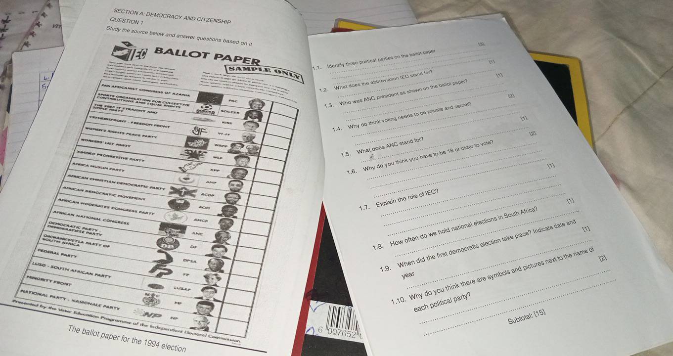 DEMOCRACY AND CITZENSHIP 
QUESTION 1 
127 
Study the source below and answer questions based on it 
BALLOT PAPER 
1.1. Identify three political parties on the ballot pape 
SAMPLE ONLY_ 
[1] 
1.2. What does the abbreviation IEC stand for a 
4 PAN AFricaNIsT conGRESS oF Azania 
.3. Who was ANC president as shown on the ballot paper 
[2] 
o o7 e ' SOICCEH_ 

1.4. Why do think voting needs to be private and secret 
[1] 
VEYHEDSFRONT - FREDOM FRONT 
WOMEITS RICHES PEACE PARTY 
[2] 
WORKERS' LST PASTY 
_ 
1.5. What does ANC stand for? 
XIMORO MOGHESSIVE Muit! 
AMICA MUSLIM PUETY 
1.6. Why do you think you have to be 18 or older to vote" 
[1] 
AprICaN ChistiaN deMoCrATIC pARTy 
AMICAN deMOCRATIC MOVEMENt 
1.7. Explain the role of IEC? 
[1] 
AfriCAN MODErATES COnGRESS pArty 
A C 
_ 
AFRICAN NATIONAL CONGRESE 
_ 

RectaRotía Mrty of 
1.8. How often do we hold national elections in South Africa 
[1] 
1.9. When did the first democratic election take place? Indicate date and 
FEDERAL PARTy 
[2] 
LUSO - SOUTH AHUCAN PARTT 
.10. Why do you think there are symbols and pictures next to the name o 
year 
MINORITY FRCHT 
MATIONAL PARTY - NASIONALE PANTE 
_ 
each political party? 
Subtotal: [15] 
Precented by the Vater Education Programme of the Independent Escoral Cormission 
07652 
The ballot paper for the 1994 election