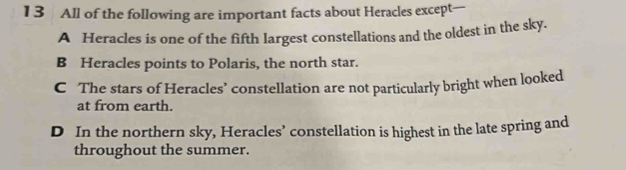 All of the following are important facts about Heracles except—
A Heracles is one of the fifth largest constellations and the oldest in the sky.
B Heracles points to Polaris, the north star.
C The stars of Heracles’ constellation are not particularly bright when looked
at from earth.
D In the northern sky, Heracles’ constellation is highest in the late spring and
throughout the summer.