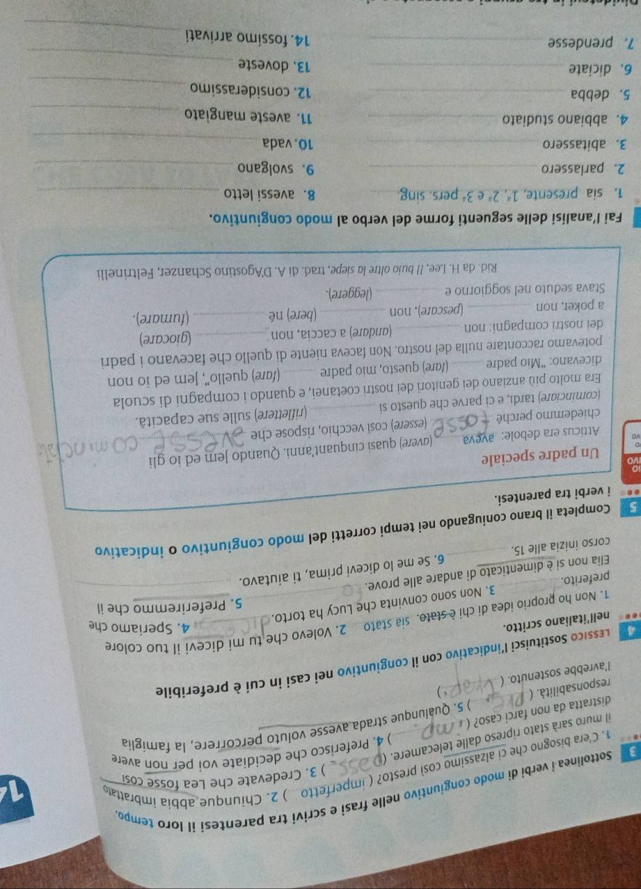 Sottolinea i verbi di modo congiuntivo nelle frasi e scrivi tra parentesi il loro tempo.
) 3. Credevate che Lea fosse cosi 1
1. C'era bisogno che ci alzassimo così presto? ( imperfetto )2. Chiunque abbia imbrattato
) 4. Preferisco che decidiate voi per non avere
il muro sarà stato ripreso dalle telecamere. (
) 5. Qualunque strada avesse voluto percorrere, la famiglia
distratta da non farci caso? (
responsabilità. (
I’avrebbe sostenuto. (  )
4 Lessico Sostituisci l’indicativo con il congiuntivo nei casi in cui è preferibile
nell'italiano scritto.
4. Speriamo che
1. Non ho proprio idea di chi è stato. sia stato 2. Volevo che tu mi dicevi il tuo colore
5. Preferiremmo che il
preferito. 3. Non sono convinta che Lucy ha torto.
Elia non si è dimenticato di andare alle prove.
corso inizia alle 15. 6. Se me lo dicevi prima, ti aiutavo.
_
5 Completa il brano coniugando nei tempi corretti del modo congiuntivo o indicativo
i verbi tra parentesi.
vO Un padre speciale
. Atticus era debole: aveva_ (avere) quasi cinquant’anni. Quando Jem ed io gli
chiedemmo perché (essere) cosï vecchio, rispose che
(cominciare) tardi, e ci parve che questo si _(riflettere) sulle sue capacità.
Era molto più anziano dei genitori dei nostri coetanei, e quando i compagni di scuola
dicevano: "Mio padre (fare) questo, mio padre _(fare) quello”, Jem ed io non
potevamo raccontare nulla del nostro. Non faceva niente di quello che facevano i padri
dei nostri compagni: non _(andare) a caccia, non _(giocare)
a poker, non _(pescare), non _(bere) né _(fumare).
Stava seduto nel soggiorno e _(leggere).
Rid. da H. Lee, II buio oltre lu siepe, trad. di A. D'Agostino Schanzer, Feltrinelli
Fai l’analisi delle seguenti forme del verbo al modo congiuntivo.
1. sia presente, 1°,2° e 3^4 pers. sing. 8. avessi letto_
2. parlassero _9. svolgano_
3. abitassero _10. vada_
4. abbiano studiato _11. aveste mangiato_
_
5. debba_ 12. considerassimo
_
6. diciate _13. doveste
_
7. prendesse_
14. fossimo arrivati