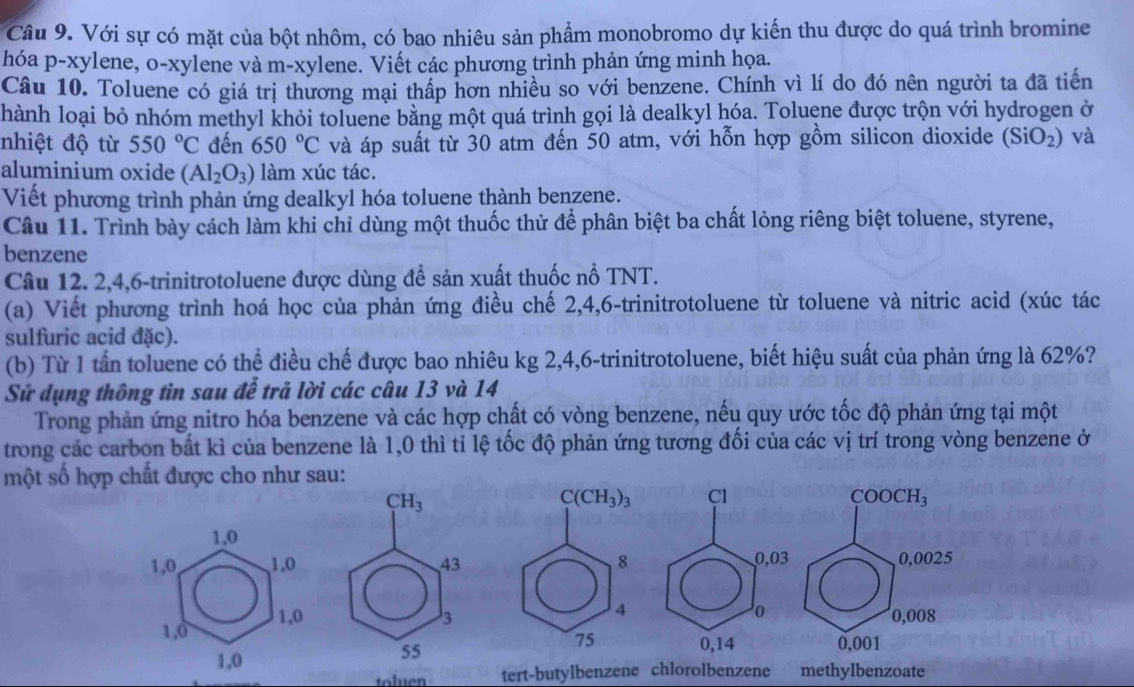 Với sự có mặt của bột nhôm, có bao nhiêu sản phẩm monobromo dự kiến thu được do quá trình bromine
hóa p-xylene, o-xylene và m-xylene. Viết các phương trình phản ứng minh họa.
Câu 10. Toluene có giá trị thương mại thấp hơn nhiều so với benzene. Chính vì lí do đó nên người ta đã tiến
hành loại bỏ nhóm methyl khỏi toluene bằng một quá trình gọi là dealkyl hóa. Toluệne được trộn với hydrogen ở
nhiệt độ từ 550°C đến 650°C và áp suất từ 30 atm đến 50 atm, với hỗn hợp gồm silicon dioxide (SiO_2) và
aluminium oxide (Al_2O_3) làm xúc tác.
Viết phương trình phản ứng dealkyl hóa toluene thành benzene.
Câu 11. Trình bày cách làm khi chỉ dùng một thuốc thử để phân biệt ba chất lỏng riêng biệt toluene, styrene,
benzene
Câu 12. 2,4,6-trinitrotoluene được dùng để sản xuất thuốc nổ TNT.
(a) Viết phương trình hoá học của phản ứng điều chế 2,4,6-trinitrotoluene từ toluene và nitric acid (xúc tác
sulfuric acid đặc).
(b) Từ 1 tấn toluene có thể điều chế được bao nhiêu kg 2,4,6-trinitrotoluene, biết hiệu suất của phản ứng là 62%?
Sử dụng thông tin sau đễ trả lời các câu 13 và 14
Trong phản ứng nitro hóa benzene và các hợp chất có vòng benzene, nếu quy ước tốc độ phản ứng tại một
trong các carbon bất kì của benzene là 1,0 thì tỉ lệ tốc độ phản ứng tương đối của các vị trí trong vòng benzene ở
một số hợp chất được cho như sau:
Cl COOCH_3
1,0
1,0, 1.0 0,03 0,0025
1,0 1,0
o
0,008
0,14
1,0 0,001
toluen tert-butylbenzene chlorolbenzene methylbenzoate