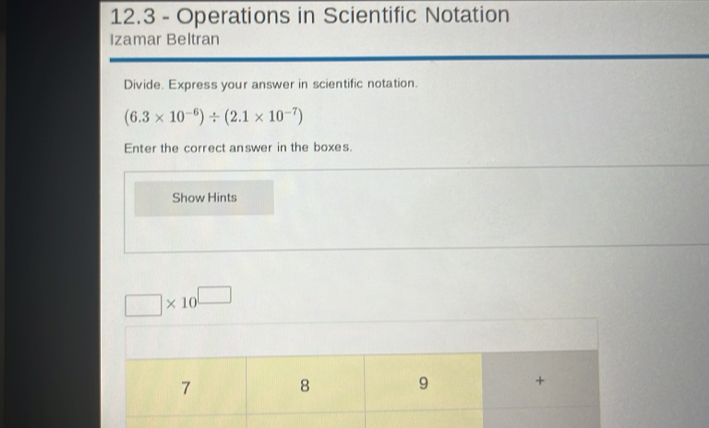 12.3 - Operations in Scientific Notation 
Izamar Beltran 
Divide. Express your answer in scientific notation.
(6.3* 10^(-6))/ (2.1* 10^(-7))
Enter the correct answer in the boxes. 
Show Hints
□ * 10^(□)