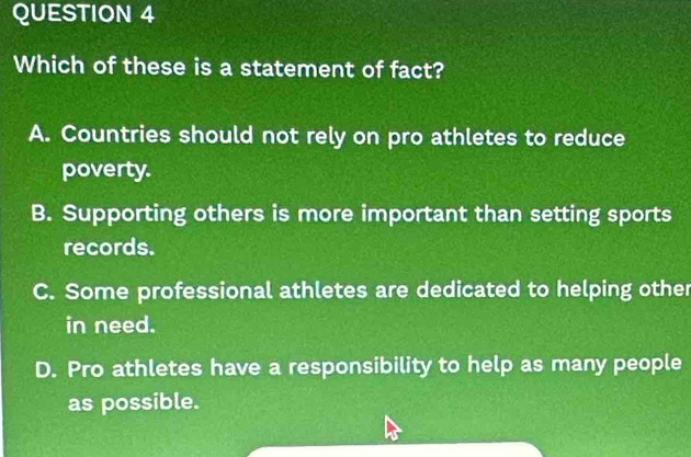 Which of these is a statement of fact?
A. Countries should not rely on pro athletes to reduce
poverty.
B. Supporting others is more important than setting sports
records.
C. Some professional athletes are dedicated to helping other
in need.
D. Pro athletes have a responsibility to help as many people
as possible.