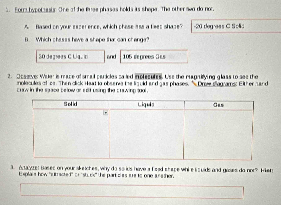 Form hypothesis: One of the three phases holds its shape. The other two do not.
A. Based on your experience, which phase has a fixed shape? - 20 degrees C Solid
B. Which phases have a shape that can change?
30 degrees C Liquid and 105 degrees Gas
2. Observe: Water is made of small particles called molecules. Use the magnifying glass to see the
molecules of ice. Then click Heat to observe the liquid and gas phases. “ Draw diagrams: Either hand
draw in the space below or edit using the drawing tool.
3. Analyze: Based on your sketches, why do solids have a fixed shape while liquids and gases do not? Hint:
Explain how "attracted" or "stuck" the particles are to one another.