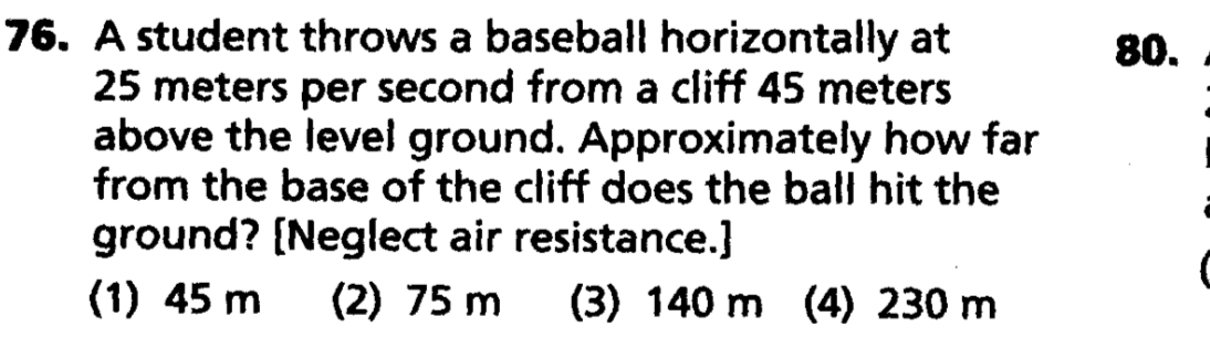 A student throws a baseball horizontally at
80.
25 meters per second from a cliff 45 meters
above the level ground. Approximately how far
from the base of the cliff does the ball hit the
ground? [Neglect air resistance.]
(1) 45 m (2) 75 m (3) 140 m (4) 230 m