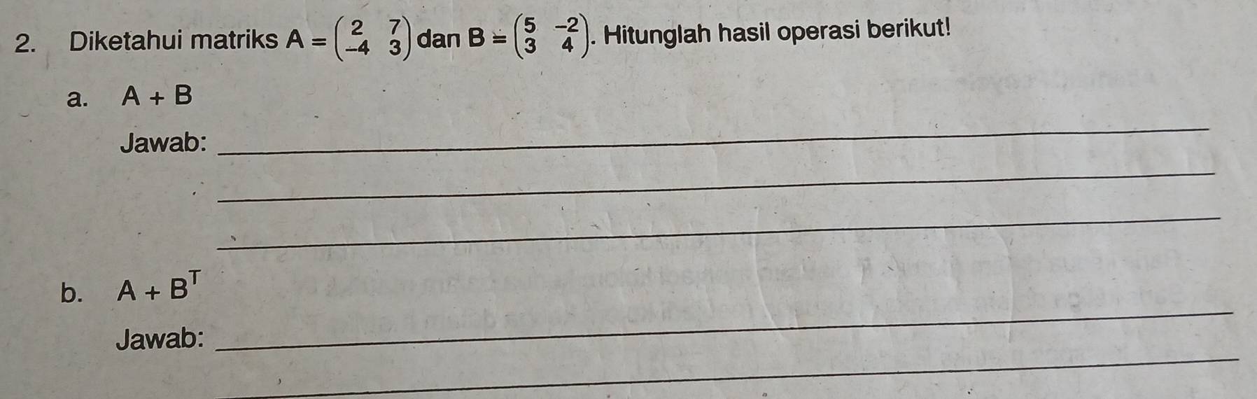 Diketahui matriks A=beginpmatrix 2&7 -4&3endpmatrix dan B=beginpmatrix 5&-2 3&4endpmatrix. Hitunglah hasil operasi berikut! 
a. A+B
Jawab: 
_ 
_ 
_ 
_ 
b. A+B^T
_ 
Jawab: