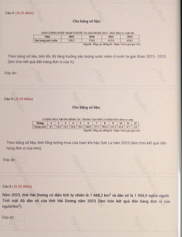 (0.25 điểm) 
Cho bảng số liệu: 
SâN LượNG NƯỚc MâM Ở NƯỚc TA GiaI ĐOAN 2015 - 2023 (Đơm vịc triện 1) 
) 
Theo bảng số liệu, tính tốc độ tăng trưởng sản lượng nước mầm ở nước ta giai đoạn 2015 - 2023 
(làm tròn kết quả đến hàng đơn vị của %). 
Đáp án: 
Câu 5 | (0.25 điểm) 
Cho bảng số liệu: 
Lượng mưa trung bình các thán 
Theo bảng số liệu, tính tống lượng mưa của trạm khí hậu Sơn La năm 2023 (làm tròn kết quả đến 
hàng đơn vị của mm). 
Đáp án: 
Câu 6 | (0.25 điểm) 
Năm 2023, tỉnh Hải Dương có diện tích tự nhiên là 1668, 2km^2 và dân số là 1 956,9 nghĩn người. 
Tính mật độ dân số của tỉnh Hải Dương năm 2023 (làm tròn kết quả đến hàng đơn vị của 
n gưi i/km^2). 
Đáp án: