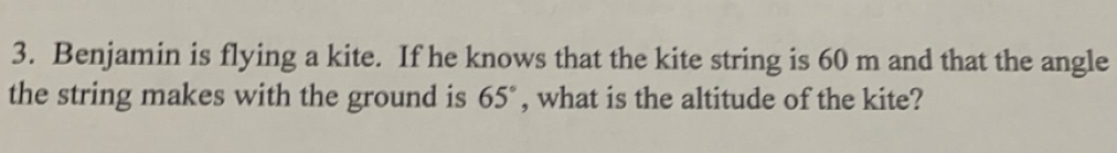 Benjamin is flying a kite. If he knows that the kite string is 60 m and that the angle 
the string makes with the ground is 65° , what is the altitude of the kite?