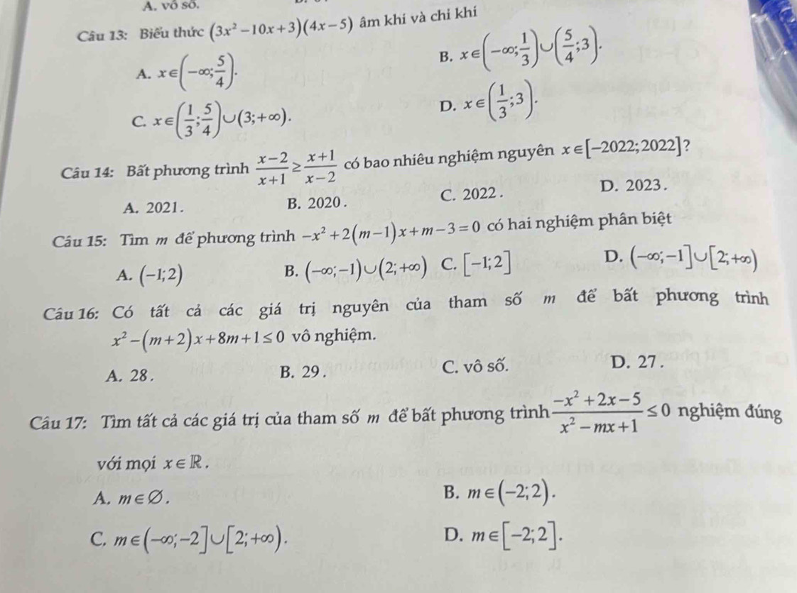 A. vô số.
Câu 13: Biểu thức (3x^2-10x+3)(4x-5) âm khi và chỉ khí
A. x∈ (-∈fty ; 5/4 ).
B. x∈ (-∈fty ; 1/3 )∪ ( 5/4 ;3).
C. x∈ ( 1/3 ; 5/4 )∪ (3;+∈fty ).
D. x∈ ( 1/3 ;3). 
Câu 14: Bất phương trình  (x-2)/x+1 ≥  (x+1)/x-2  có bao nhiêu nghiệm nguyên x∈ [-2022;2022] ?
A. 2021. B. 2020 . C. 2022 .
D. 2023 .
Câu 15: Tìm m để phương trình -x^2+2(m-1)x+m-3=0 có hai nghiệm phân biệt
A. (-1;2) (-∈fty ;-1)∪ (2;+∈fty ) C. [-1;2]
D. (-∈fty ;-1]∪ [2;+∈fty )
B.
Câu 16: Có tất cá các giá trị nguyên của tham số m để bất phương trình
x^2-(m+2)x+8m+1≤ 0 vô nghiệm.
A. 28 . B. 29 . C. vô số. D. 27 .
Câu 17: Tìm tất cả các giá trị của tham số m để bất phương trình  (-x^2+2x-5)/x^2-mx+1 ≤ 0 nghiệm đúng
với mọi x∈ R.
A. m∈ varnothing.
B. m∈ (-2;2). 
D.
C. m∈ (-∈fty ;-2]∪ [2;+∈fty ). m∈ [-2;2].