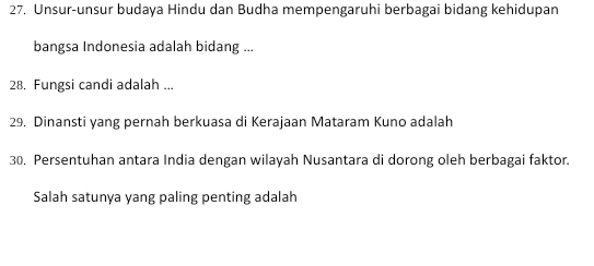 Unsur-unsur budaya Hindu dan Budha mempengaruhi berbagai bidang kehidupan 
bangsa Indonesia adalah bidang ... 
28. Fungsi candi adalah ... 
29. Dinansti yang pernah berkuasa di Kerajaan Mataram Kuno adalah 
30, Persentuhan antara India dengan wilayah Nusantara di dorong oleh berbagai faktor. 
Salah satunya yang paling penting adalah