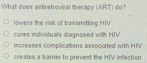 What does antiretroviral therapy (ART) do?
lowers the risk of transmitting HIV
cures individuals diagnosed with HIV
increases complications associated with HIV
creates a barrier to prevent the HIV infection