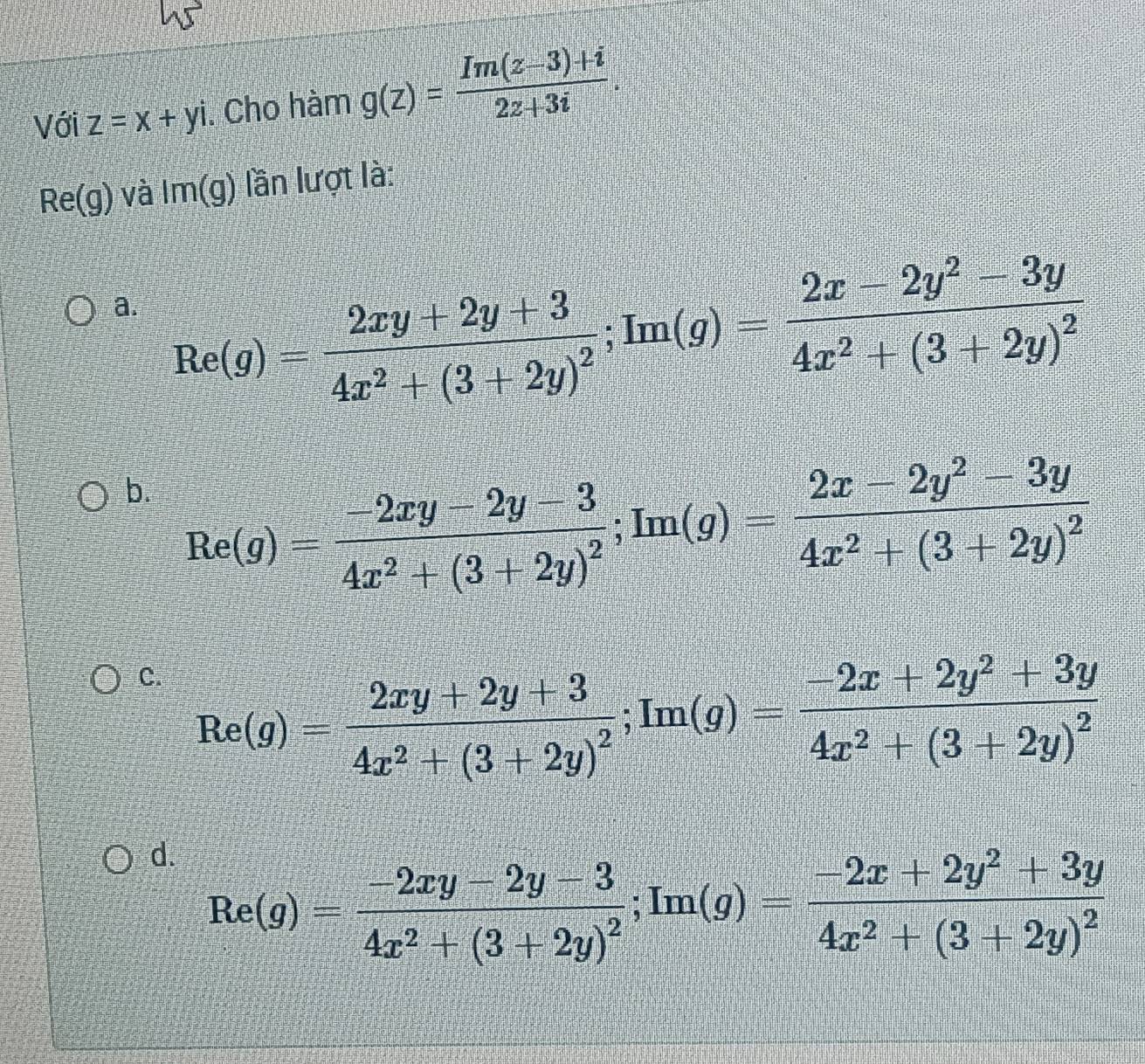 Với z=x+yi. Cho hàm g(z)= (Im(z-3)+i)/2z+3i .
Re(g) và Im(g) lần lượt là:
a. Re(g)=frac 2xy+2y+34x^2+(3+2y)^2; Im(g)=frac 2x-2y^2-3y4x^2+(3+2y)^2
b. Re(g)=frac -2xy-2y-34x^2+(3+2y)^2; Im(g)=frac 2x-2y^2-3y4x^2+(3+2y)^2
C. Re(g)=frac 2xy+2y+34x^2+(3+2y)^2; Im(g)=frac -2x+2y^2+3y4x^2+(3+2y)^2
d. Re(g)=frac -2xy-2y-34x^2+(3+2y)^2; Im(g)=frac -2x+2y^2+3y4x^2+(3+2y)^2