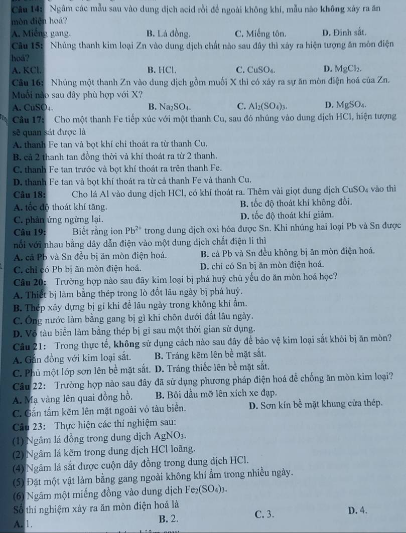 Ngâm các mẫu sau vào dung dịch acid rồi để ngoài không khí, mẫu nào không xảy ra ăn
mòn điện hoá?
A. Miếng gang. B. Lá đồng. C. Miếng tôn. D. Đinh sắt.
Câu 15: Nhúng thanh kim loại Zn vào dung dịch chất nào sau đây thì xây ra hiện tượng ăn mòn điện
hoá?
A. KCl. B. HCl. C. CuSO_4 D. MgCl_2.
Câu 16: Nhúng một thanh Zn vào dung dịch gồm muối X thì có xảy ra sự ăn mòn điện hoá của Zn.
Muối nào sau đây phù hợp với X?
A. CuSO₄. B. Na₂SO₄. C. Al_2(SO_4)_3. D. MgSO t .
Câu 17: Cho một thanh Fe tiếp xúc với một thanh Cu, sau đó nhúng vào dung dịch HCl, hiện tượng
sẽ quan sát được là
A. thanh Fe tan và bọt khí chi thoát ra từ thanh Cu.
B. cả 2 thanh tan đồng thời và khí thoát ra từ 2 thanh.
C. thanh Fe tan trước và bọt khí thoát ra trên thanh Fe.
D. thanh Fe tan và bọt khí thoát ra từ cả thanh Fe và thanh Cu.
Câu 18: Cho lá Al vào dung dịch HCl, có khí thoát ra. Thêm vài giọt dung dịch Cu SO_4 vào thì
A. tốc độ thoát khí tăng. B. tốc độ thoát khí không đổi.
C. phản ứng ngừng lại. D. tốc độ thoát khí giảm.
Câu 19: Biết rằng ion Pb^(2+) trong dung dịch oxi hóa được Sn. Khi nhúng hai loại Pb và Sn được
nối với nhau bằng dây dẫn điện vào một dung dịch chất điện li thì
A. cả Pb và Sn đều bị ăn mòn điện hoá.  B. cả Pb và Sn đều không bị ăn mòn điện hoá.
C. chỉ có Pb bị ăn mòn điện hoá. D. chỉ có Sn bị ăn mòn điện hoá.
Câu 20: Trường hợp nào sau đây kim loại bị phá huỷ chủ yếu do ăn mòn hoá học?
A. Thiết bị làm bằng thép trong lò đốt lâu ngày bị phá huỷ.
B. Thép xây dựng bị gi khi đề lâu ngày trong không khí ẩm.
C. Ông nước làm bằng gang bị gì khi chôn dưới đất lâu ngày.
D. Vô tàu biển làm bằng thép bị gỉ sau một thời gian sử dụng.
Câu 21: Trong thực tế, không sử dụng cách nào sau đây để bảo vệ kim loại sắt khỏi bị ăn mòn?
A. Gắn đồng với kim loại sắt. B. Tráng kẽm lên bề mặt sắt.
C. Phủ một lớp sơn lên bề mặt sắt. D. Tráng thiếc lên bề mặt sắt.
Câu 22: Trường hợp nào sau đây đã sử dụng phương pháp điện hoá để chống ăn mòn kim loại?
A. Mạ vàng lên quai đồng hồ. B. Bôi dầu mỡ lên xích xe đạp.
C. Gắn tấm kẽm lên mặt ngoài vỏ tàu biển. D. Sơn kín bề mặt khung cửa thép.
Câu 23: Thực hiện các thí nghiệm sau:
(1) Ngâm lá đồng trong dung dịch AgNO_3.
(2) Ngâm lá kẽm trong dung dịch HCl loãng.
(4) Ngâm lá sắt được cuộn dây đồng trong dung dịch HCl.
(5) Đặt một vật làm bằng gang ngoài không khí ẩm trong nhiều ngày.
(6) Ngâm một miếng đồng vào dung dịch Fe_2(SO_4)_3.
Số thí nghiệm xảy ra ăn mòn điện hoá là D. 4.
A. 1.
B. 2. C. 3.