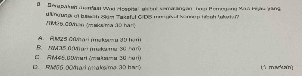 Berapakah manfaat Wad Hospital akibat kemalangan bagi Pemegang Kad Hijau yang
dilindungi di bawah Skim Takaful CIDB mengikut konsep hibah takaful?
RM25.00/hari (maksima 30 hari)
A. RM25.00/hari (maksima 30 hari)
B. RM35.00/hari (maksima 30 hari)
C. RM45.00/hari (maksima 30 hari)
D. RM55.00/hari (maksima 30 hari) (1 markah)