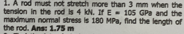 À rod must not stretch more than 3 mm when the 
tension in the rod is 4 kN. If E=105 GPa and the 
maximum normal stress is 180 MPa, find the length of 
the rod. Ans: 1.75 m