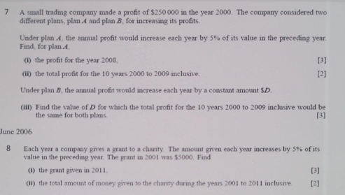 A small trading company made a profit of $250 000 in the year 2000. The company considered two 
different plans, plan 4 and plan B, for increasing its profits. 
Under plan A. the annual profit would increase each year by 5% of its value in the preceding year. 
Find, for plan A, 
(i) the profit for the year 2008. [3] 
(ii) the total profit for the 10 years 2000 to 2009 inclusive. [2] 
Under plan B, the annual profit would increase each year by a constant amount $D. 
(iii) Find the value of D for which the total profit for the 10 years 2000 to 2009 inclusive would be 
the same for both plans. 
[3] 
June 2006 
8 Each year a company gives a grant to a charity. The amount given each year increases by 5% of its 
value in the preceding year. The grant in 2001 was $5000. Find 
(i) the grant given in 2011. [3] 
(ii) the total amount of money given to the charity during the years 2001 to 2011 inclusive. [2]