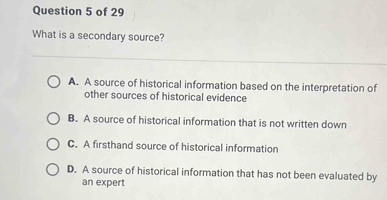 What is a secondary source?
A. A source of historical information based on the interpretation of
other sources of historical evidence
B. A source of historical information that is not written down
C. A firsthand source of historical information
D. A source of historical information that has not been evaluated by
an expert