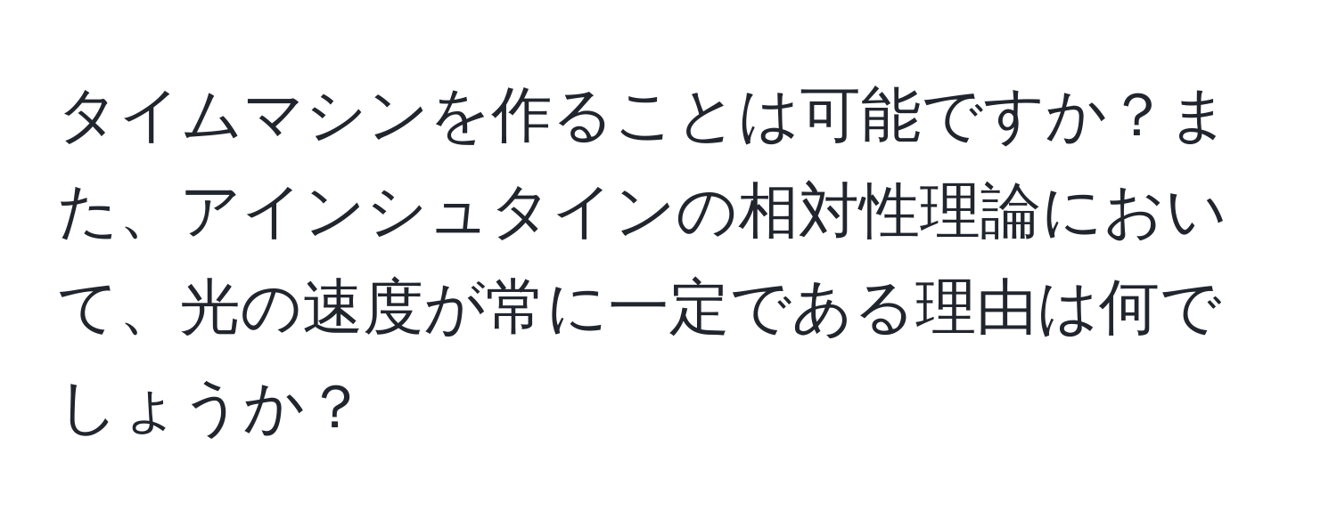 タイムマシンを作ることは可能ですか？また、アインシュタインの相対性理論において、光の速度が常に一定である理由は何でしょうか？