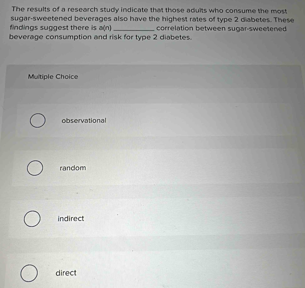 The results of a research study indicate that those adults who consume the most
sugar-sweetened beverages also have the highest rates of type 2 diabetes. These
findings suggest there is a(n) _correlation between sugar-sweetened
beverage consumption and risk for type 2 diabetes.
Multiple Choice
observational
random
indirect
direct