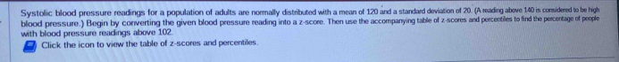 Systolic blood pressure readings for a population of adults are normally distributed with a mean of 120 and a standard deviation of 20. (A reading above 140 is considered to be high 
blood pressure.) Begin by converting the given blood pressure reading into a z-score. Then use the accompanying table of z-scores and percentiles to find the percentage of people 
with blood pressure readings above 102. 
Click the icon to view the table of z-scores and percentiles.