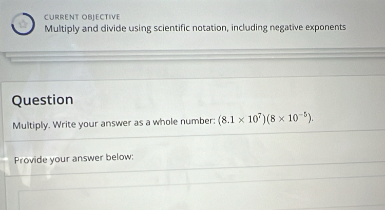 CURRENT OBJECTIVE 
W Multiply and divide using scientific notation, including negative exponents 
Question 
Multiply. Write your answer as a whole number: (8.1* 10^7)(8* 10^(-5)). 
Provide your answer below: