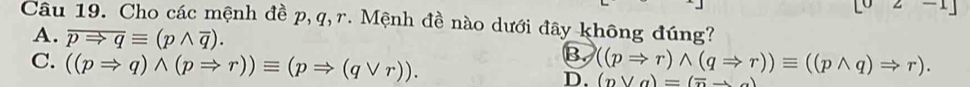 Cho các mệnh đề p, q, r. Mệnh đề nào dưới đây không đúng?
A. overline pRightarrow qequiv (pwedge overline q).
B.
C. ((pRightarrow q)wedge (pRightarrow r))equiv (pRightarrow (qvee r)). D. ((pRightarrow r)wedge (qRightarrow r))equiv ((pwedge q)Rightarrow r). (eta vee a)=(overline nto a)