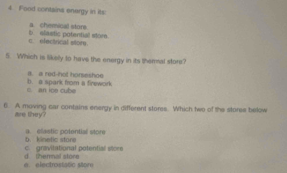 Food contains energy in its:
a chemical store.
b. elastic potential store.
c. electrical store.
5. Which is likely to have the energy in its thermal store?
a. a red-hot horseshoe
b. a spark from a firework
c. an ice cube
6. A moving car contains energy in different stores. Which two of the stores below
are they?
a elastic potential store
b. kinetic store
c. gravitational potential store
d. thermal store
e. electrostatic store