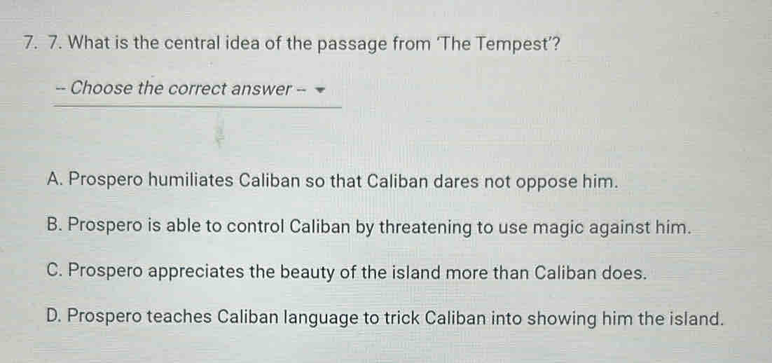 What is the central idea of the passage from ‘The Tempest’?
-- Choose the correct answer --
A. Prospero humiliates Caliban so that Caliban dares not oppose him.
B. Prospero is able to control Caliban by threatening to use magic against him.
C. Prospero appreciates the beauty of the island more than Caliban does.
D. Prospero teaches Caliban language to trick Caliban into showing him the island.