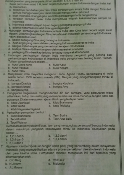 Pisniah jawaban yang benar pada pilihan jawaban a. b. c. a dan a 
t Sejak permulaan abad 1 M. telah terjalin hubungan antara Indonesia dengan India, hal
itu disebabkan
a terjadinya perubahan jalur lalu lintas perdagangan antara Índia dergan Cina dari
semula menggunakan jälur darat menjadi menggunakan jalur laut
b. letak Indonesia di tengah jalur lalu lintas perdagangan India dengan Cina
c. kerajaan kerajaan besar India memperfuas wilayah kekuasaannya sampai ke
Indonesia
d. Indonesia adalah wilayah tujuan dagang pedagang pedagang India
e. adanya kesamaan minət di bidang perdagangan
2. Hubungan perdagangan Indonesia antara India dan Cina telah terjadi sejak awal
Hai ini disebabkan oleh.... Masehi. Dibandingkan dengan Cina, kebudayaan India lebih berkembang di Indonesia.
a. sedikit pedagang Cina yang datang ke Indonesia
b. Arah angin yang memudahkan pedagang Indonesia berlayar ke India
c. bangsa India banyak yang memerintah kerajaan di Indonesia
d. budaya Cina sulit dikembangkan oleh masyarakat Indonesia
e pedagang Cina bersikap tertutup terhadap masyarakat Indonesia
3. Hubungan perdagangan dengan India membawa pengaruh yang penting bagi
perkembangan kebudayaan di Indonesia yaitu pengetahuan tentang huruf / tulisan.
Tulisan yang dimaksud adalah....
a. huruf Jawa kuno d. huruf Kawi
b. huruf Pallawa
c. hurf Paky e. huruf hirogrif
4. Masyarakat India mayoritas menganut Hindu. Agama Hindhu berkembang di India
sekitar tahun 1500 sebelum masehi (SM). Bangsa yang mengembangkan Hindu di
India yaitu....
a. bangsa Dravida d. bangsa Kurdistan
b. bangsa Mongol e. bangsa Arya
c. bangsa Syiria
5. Pengajaran bagaimana menghindarkan diri dari samsara, yaitu perputaran hidup
(dilahirkan, hidup dan mati) yang menimpa manusia terus-menerus dengan tidak ada
putusnya. Di atas merupakan ajaran Hindu yang terdapat dalam.. ..
a. kitab Upanisad d. kitab Brahmana
b. kitab Weda e. kitab Tripitaka
c. kitab Nagarakertagama
6. Perhatikan pemyataan berikut ! 4. Teori Sudra
1. Teorí Brahmana
2. Teori Ksatria 5. Teori Arus balik
3. Teori Waisya
Berdasarkan pernyataan di atas, teori yang mengungkap peran pasif bangsa Indonesia
dalam masuknya pençaruh kebudayaan Hindu ke Indonesia ditunjukkan pada
nomor....
a. 1,2,3 dan 5 d. 1,2,3 dan 4
b. 1,3,4 dan 5 e. 1,3,4 dan 5
c. 2,3,4 dan 5
7. Hipotesis Ksatria diperkuat dengan cerita panji yang berkembang dalam masyarakat
Indonesia yang memperlihatkan adanya proses penaklukan daerah-daerah Indonesia
oleh para ksatria India. Peryataan tersebut merupakan inti dari hipotesis yang
dikembangkan oleh. ..
a. C.C Berg d. Van Leur
b. N.J Korm e. Majundar
c. J.L Moens