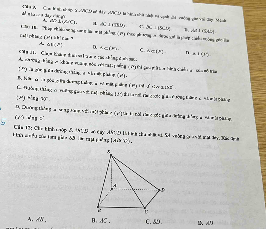 Cho hình chóp S. ABCD có đảy ABCD là hình chữ nhật và cạnh SA vuông gốc với đây. Mệnh
đề nào sau đây đúng?
A. BD⊥ (SAC). B. AC⊥ (SBD). C. BC⊥ (SCD). D. AB⊥ (SAD). 
Câu 10. Phép chiếu song song lên mặt phẳng (P) theo phương Δ được gọi là phép chiếu vuông góc lên
mặt phẳng (P) khi nào ?
A. △ ||(P). B. △ ⊂ (P). C. △ alpha (P). D. △ ⊥ (P). 
Câu 11. Chọn khẳng định sai trong các khẳng định sau:
A. Đường thẳng a không vuông góc với mặt phẳng (P) thì góc giữa a hình chiếu a' của nó trên
(P) là góc giữa đường thẳng a và mặt phẳng (P).
B. Nếu & là góc giữa đường thẳng a và mặt phẳng (P) thì 0°≤ alpha ≤ 180°.
C. Đường thẳng a vuông góc với mặt phẳng (P) thì ta nói rằng góc giữa đường thẳng a và mặt phẳng
(P) bằng 90°.
D. Đường thẳng a song song với mặt phẳng (P) thì ta nói rằng góc giữa đường thẳng a và mặt phẳng
(P) bằng 0°.
Câu 12: Cho hình chóp S. ABCD có đáy ABCD là hình chữ nhật và SA vuông góc với mặt đáy. Xác định
hình chiếu của tam giác SB lên mặt phẳng (ABCD).
A. AB. B. AC. C. SD. D. AD.