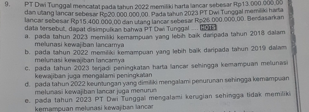 PT Dwi Tunggal mencatat pada tahun 2022 memiliki harta lancar sebesar Rp13.000.000,00
dan utang lancar sebesar Rp20.000.000,00. Pada tahun 2023 PT Dwi Tunggal memiliki harta
lancar sebesar Rp15.400.000,00 dan utang lancar sebesar Rp26.000.000,00. Berdasarkan
data tersebut, dapat disimpulkan bahwa PT Dwi Tunggal .... HOTS
a. pada tahun 2023 memiliki kemampuan yang lebih baik daripada tahun 2018 dalam
melunasi kewajiban lancarnya
b. pada tahun 2022 memiliki kemampuan yang lebih baik daripada tahun 2019 dalam
melunasi kewajiban lancarnya
c. pada tahun 2023 terjadi peningkatan harta lancar sehingga kemampuan melunasi
kewajiban juga mengalami peningkatan
d. pada tahun 2022 keuntungan yang dimiliki mengalami penurunan sehingga kemampuan
melunasi kewajiban lancar juga menurun
e. pada tahun 2023 PT Dwi Tunggal mengalami kerugian sehingga tidak memiliki
kemampuan melunasi kewajiban lancar