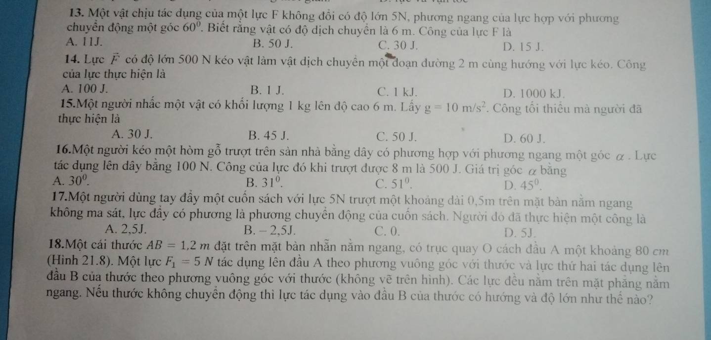 Một vật chịu tác dụng của một lực F không đổi có độ lớn 5N, phương ngang của lực hợp với phương
chuyển động một góc 60°. Biết rằng vật có độ dịch chuyển là 6 m. Công của lực F là
A. 11J. B. 50 J. C. 30 J. D. 15 J.
14. Lực F có độ lớn 500 N kéo vật làm vật dịch chuyền một đoạn đường 2 m cùng hướng với lực kéo. Công
của lực thực hiện là
A. 100 J. B. 1 J. C. 1 kJ. D. 1000 kJ.
15.Một người nhấc một vật có khổi lượng 1 kg lên độ cao 6  : m. Lấy g=10m/s^2. Công tối thiểu mà người đã
thực hiện là
A. 30 J. B. 45 J. C. 50 J. D. 60 J.
16.Một người kéo một hòm gỗ trượt trên sản nhà bằng dây có phương hợp với phương ngang một góc α. Lực
tác dụng lên dây bằng 100 N. Công của lực đó khi trượt được 8 m là 500 J. Giá trị góc α bằng
A. 30^0. B. 31^0. C. 51^0. 45^0.
D.
17.Một người dùng tay đầy một cuốn sách với lực 5N trượt một khoảng dài 0,5m trên mặt bàn nằm ngang
không ma sát, lực đầy có phương là phương chuyển động của cuốn sách. Người đó đã thực hiện một công là
A. 2,5J. B. - 2,5J. C. 0. D. 5J.
18.Một cái thước AB=1,2m đặt trên mặt bàn nhẫn nằm ngang, có trục quay O cách đầu A một khoảng 80 cm
(Hình 21.8). Một lực F_1=5N tác dụng lên đầu A theo phương vuông góc với thước và lực thứ hai tác dụng lên
đầu B của thước theo phương vuông góc với thước (không vẽ trên hình). Các lực đều nằm trên mặt phẳng nằm
ngang. Nếu thước không chuyển động thì lực tác dụng vào đầu B của thước có hướng và độ lớn như thế nào?