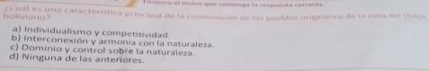 ncierra el inciso que contenga la respuesta correcta
boliviano ¿Cual es una característica principal de la cosmovisión de los pueblos originarios de la zona del chaco
a) Individualismo y competitividad.
b) interconexión y armonía con la naturaleza.
c) Dominio y control sobre la naturaleza.
d) Ninguna de las anteriores.