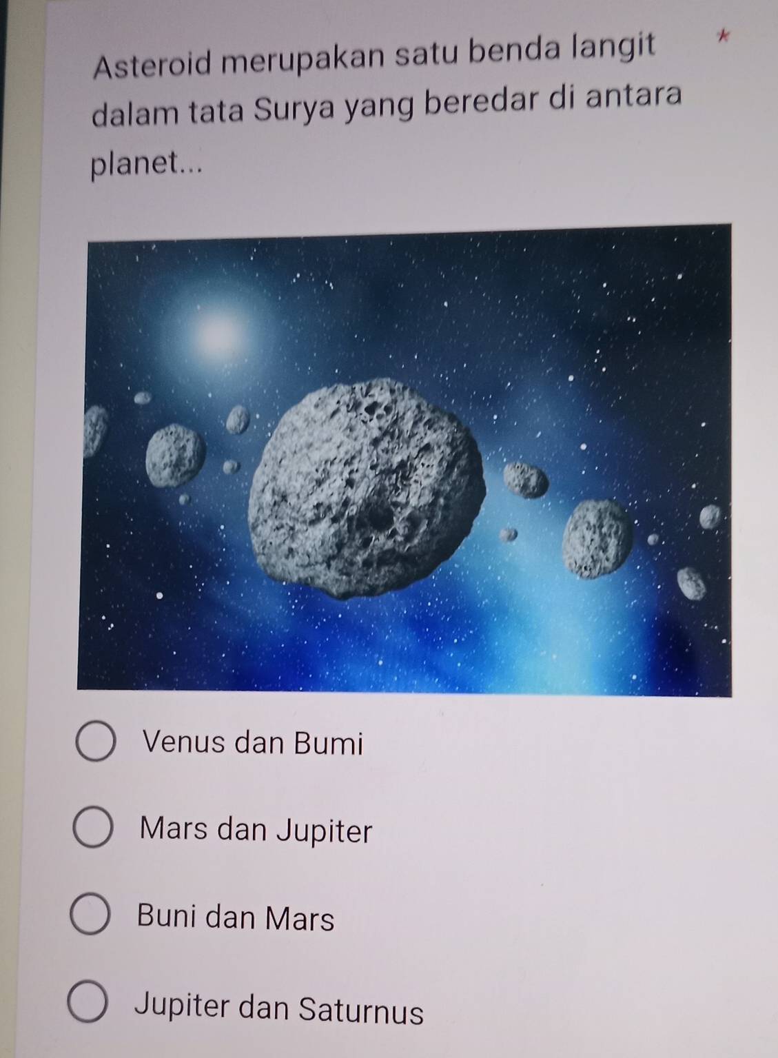 Asteroid merupakan satu benda langit
dalam tata Surya yang beredar di antara
planet...
Venus dan Bumi
Mars dan Jupiter
Buni dan Mars
Jupiter dan Saturnus