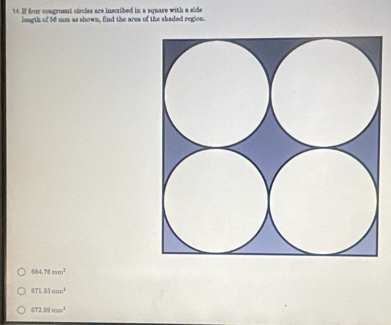 If four congruent circles are inscribed in a square with a side
length of 56 mm as shown, find the area of the shaded region.
664.76mm^2
671.93mm^2
672.99mm^2