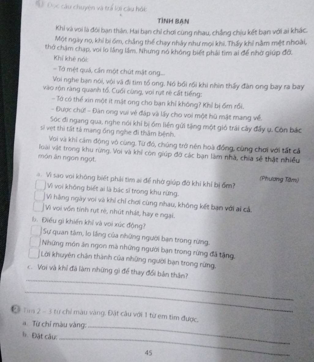 Đ  Đọc câu chuyện và trá lời câu hỏi:
Tình bạn
Khi và voi là đôi bạn thân. Hai bạn chỉ chơi cùng nhau, chẳng chịu kết bạn với ai khác.
Một ngày nọ, khỉ bị ốm, chẳng thể chạy nhảy như mọi khi. Thấy khỉ nằm mệt nhoài,
thở chậm chạp, voi lo lắng lầm. Nhưng nó không biết phải tìm ai để nhờ giúp đỡ.
Khỉ khē nói:
Tớ một quá, cần một chút mật ong...
Voi nghe bạn nói, vội vã đi tìm tổ ong. Nó bối rối khi nhìn thấy đàn ong bay ra bay
vào rộn ràng quanh tố. Cuối cùng, voi rụt rè cất tiếng:
- Tớ có thể xin một ít mật ong cho bạn khỉ không? Khỉ bị ốm rồi.
- Được chứ! - Đàn ong vui vẻ đáp và lấy cho voi một hũ mật mang về.
Sóc đi ngang qua, nghe nói khỉ bị ốm liên gửi tặng một giỏ trái cây đầy ụ. Còn bác
sĩ vẹt thì tất tả mang ống nghe đi thăm bệnh.
Voi và khỉ cảm động vô cùng. Từ đó, chúng trở nên hoà đồng, cùng chơi với tất cả
loài vật trong khu rừng. Voi và khỉ còn giúp đỡ các bạn làm nhà, chia sẻ thật nhiều
món án ngon ngọt.
(Phương Tâm)
a. Vì sao voi không biết phải tìm ai để nhờ giúp đỡ khi khỉ bị ốm?
Vì voi không biết ai là bác sĩ trong khu rừng.
Vì hằng ngày voi và khỉ chỉ chơi cùng nhau, không kết bạn với ai cả.
Vi voi vốn tính rụt rè, nhút nhát, hay e ngại.
Đ. Điều gì khiến khỉ và voi xúc động?
Sự quan tâm, lo lắng của những người bạn trong rừng.
Những món ăn ngon mà những người bạn trong rừng đã tặng.
Lời khuyên chân thành của những người bạn trong rừng.
_
c. Voi và khỉ đã làm những gì để thay đổi bản thân?
_
Đ4 Tìm 2 - 3 từ chỉ màu vàng. Đặt câu với 1 từ em tìm được.
a Từ chỉ màu vàng:_
b Đặt câu:_
45